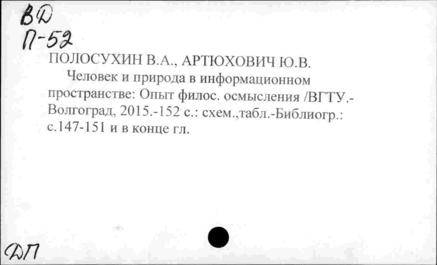 ﻿ПОЛОСУХИН В.А., АРТЮХОВИЧ Ю.В.
Человек и природа в информационном пространстве: Опыт филос. осмысления /ВГТУ,-Волгоград, 2015.-152 с.: схем.,табл.-Библиогр.: с. 147-151 ив конце гл.